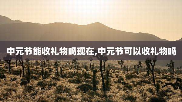 中元节能收礼物吗现在,中元节可以收礼物吗