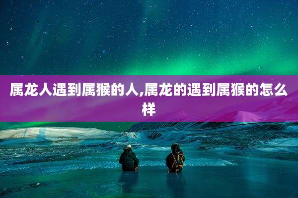 属龙人遇到属猴的人,属龙的遇到属猴的怎么样