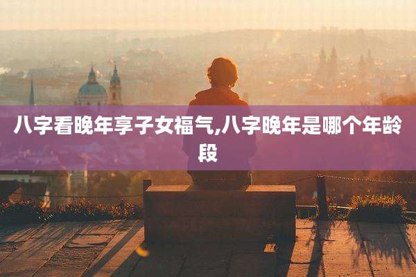 八字看晚年享子女福气,八字晚年是哪个年龄段