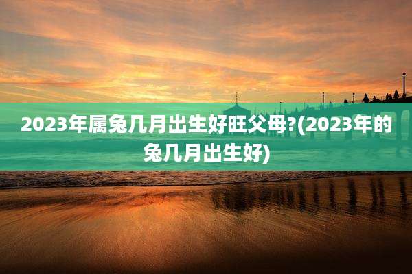 2023年属兔几月出生好旺父母?(2023年的兔几月出生好)