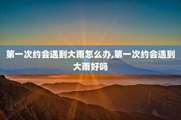 第一次约会遇到大雨怎么办,第一次约会遇到大雨好吗