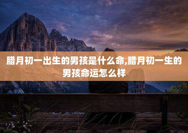 腊月初一出生的男孩是什么命,腊月初一生的男孩命运怎么样
