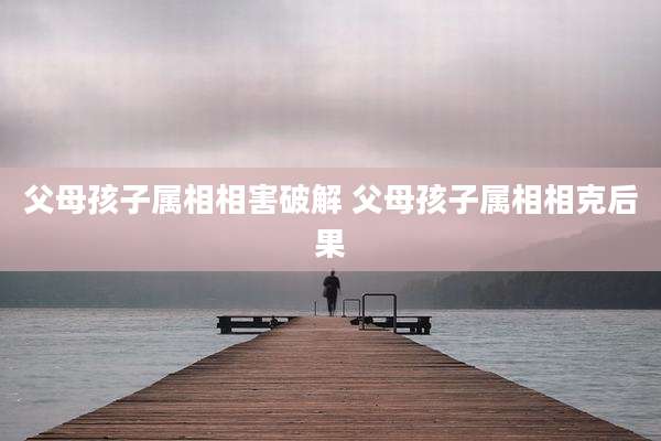 父母孩子属相相害破解 父母孩子属相相克后果