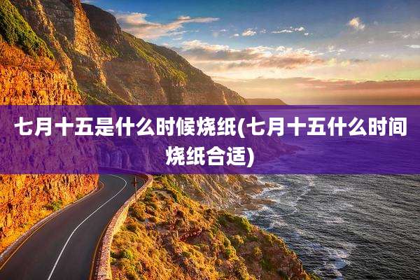 七月十五是什么时候烧纸(七月十五什么时间烧纸合适)