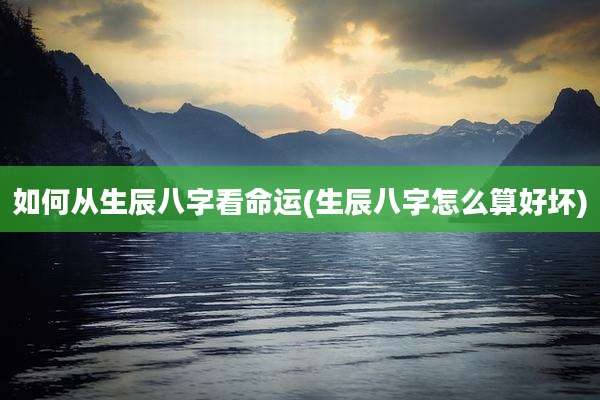 如何从生辰八字看命运(生辰八字怎么算好坏)