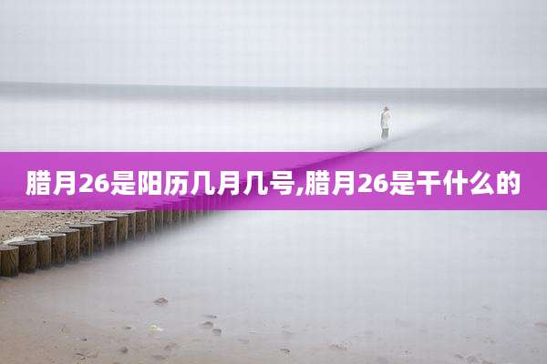 腊月26是阳历几月几号,腊月26是干什么的