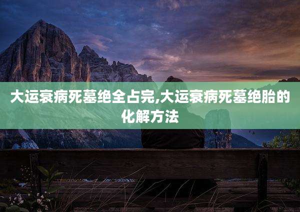 大运衰病死墓绝全占完,大运衰病死墓绝胎的化解方法