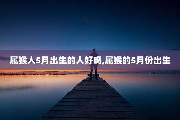 属猴人5月出生的人好吗,属猴的5月份出生