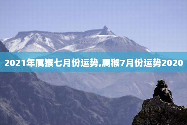 2021年属猴七月份运势,属猴7月份运势2020