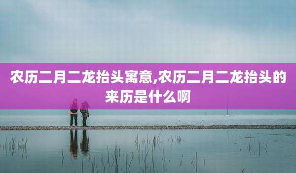 农历二月二龙抬头寓意,农历二月二龙抬头的来历是什么啊