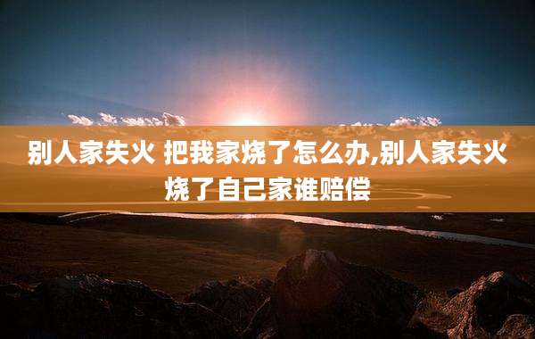 别人家失火 把我家烧了怎么办,别人家失火烧了自己家谁赔偿