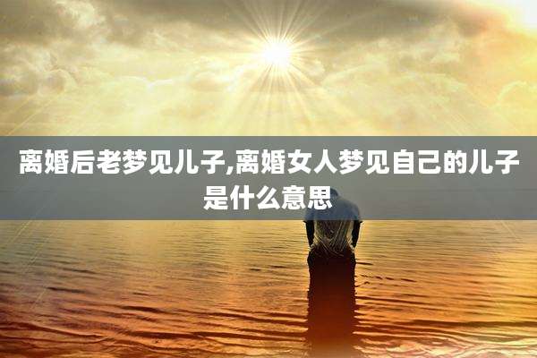 离婚后老梦见儿子,离婚女人梦见自己的儿子是什么意思