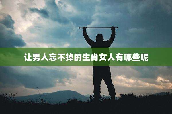 让男人忘不掉的生肖女人有哪些呢