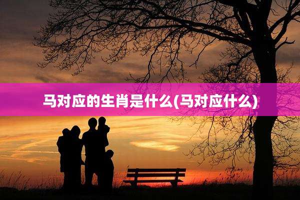 马对应的生肖是什么(马对应什么)