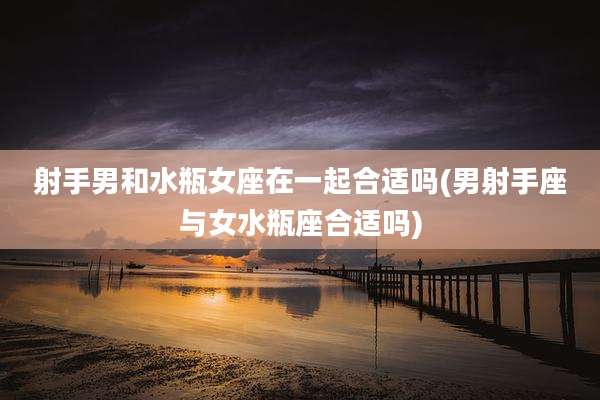 射手男和水瓶女座在一起合适吗(男射手座与女水瓶座合适吗)