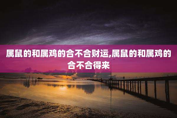属鼠的和属鸡的合不合财运,属鼠的和属鸡的合不合得来