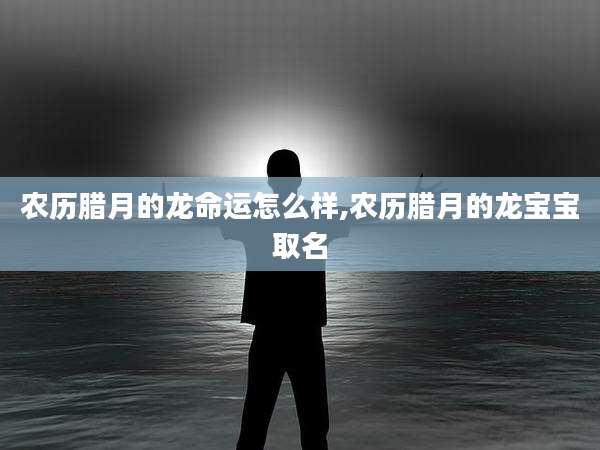 农历腊月的龙命运怎么样,农历腊月的龙宝宝取名