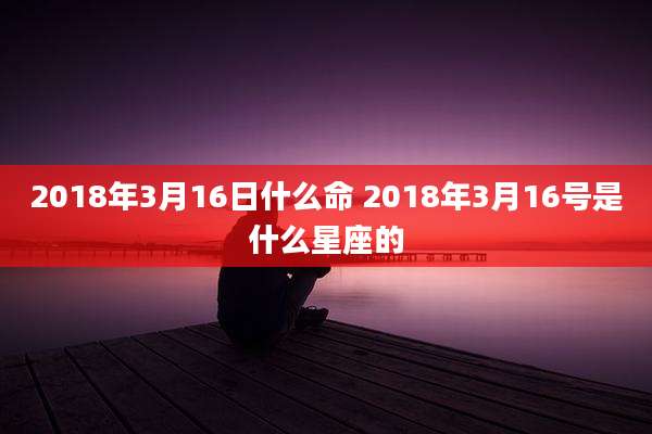 2018年3月16日什么命 2018年3月16号是什么星座的