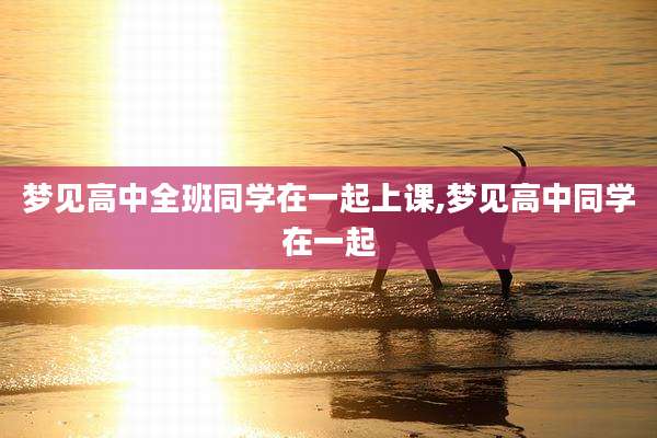 梦见高中全班同学在一起上课,梦见高中同学在一起