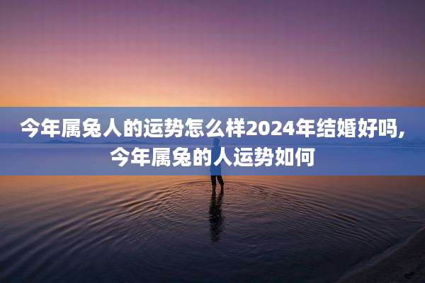 今年属兔人的运势怎么样2024年结婚好吗,今年属兔的人运势如何