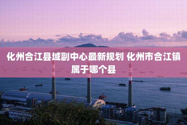 化州合江县域副中心最新规划 化州市合江镇属于哪个县