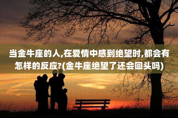 当金牛座的人,在爱情中感到绝望时,都会有怎样的反应?(金牛座绝望了还会回头吗)