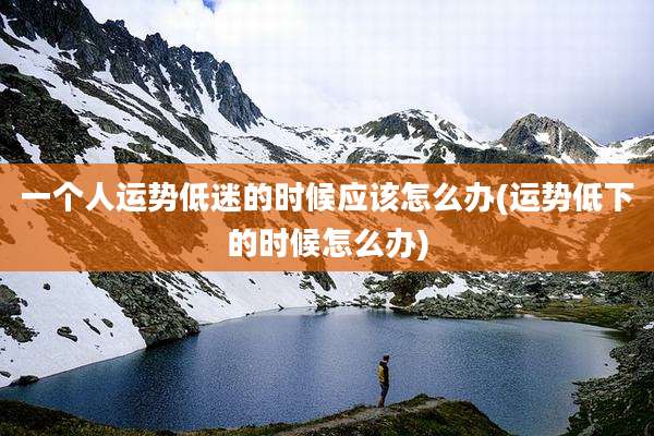 一个人运势低迷的时候应该怎么办(运势低下的时候怎么办)