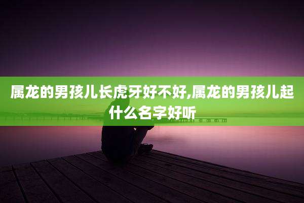 属龙的男孩儿长虎牙好不好,属龙的男孩儿起什么名字好听