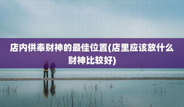 店内供奉财神的最佳位置(店里应该放什么财神比较好)