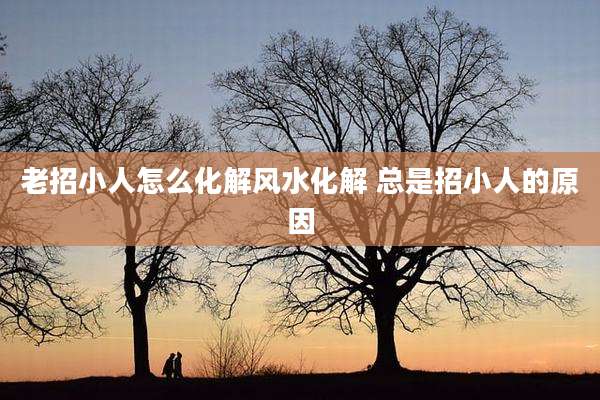 老招小人怎么化解风水化解 总是招小人的原因