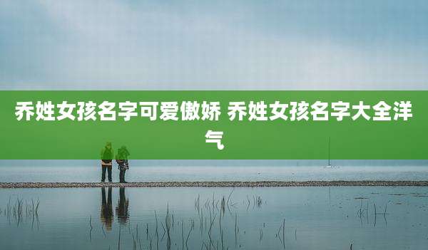 乔姓女孩名字可爱傲娇 乔姓女孩名字大全洋气