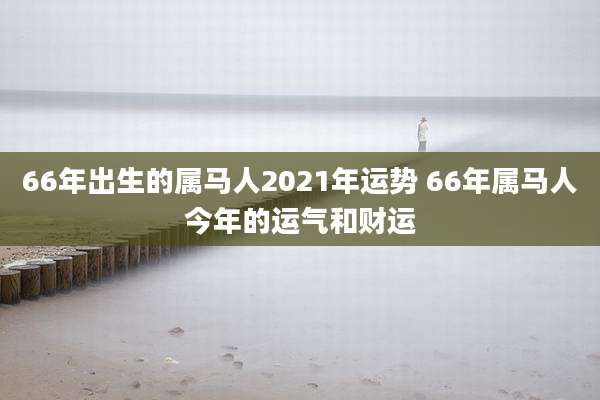 66年出生的属马人2021年运势 66年属马人今年的运气和财运