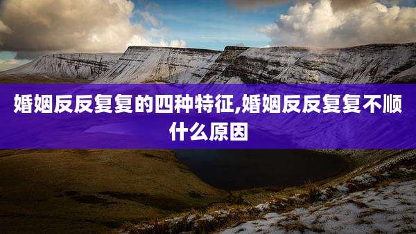 婚姻反反复复的四种特征,婚姻反反复复不顺什么原因