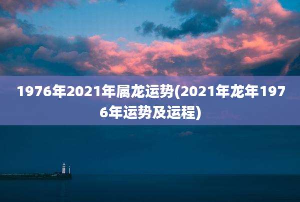 1976年2021年属龙运势(2021年龙年1976年运势及运程)