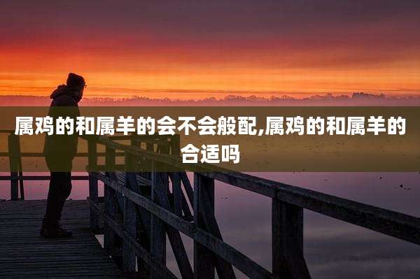 属鸡的和属羊的会不会般配,属鸡的和属羊的合适吗