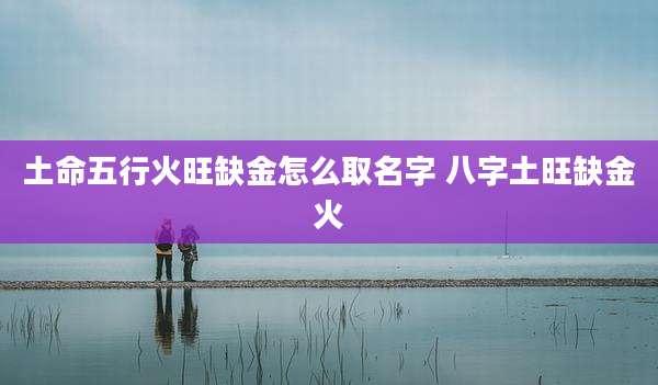 土命五行火旺缺金怎么取名字 八字土旺缺金火