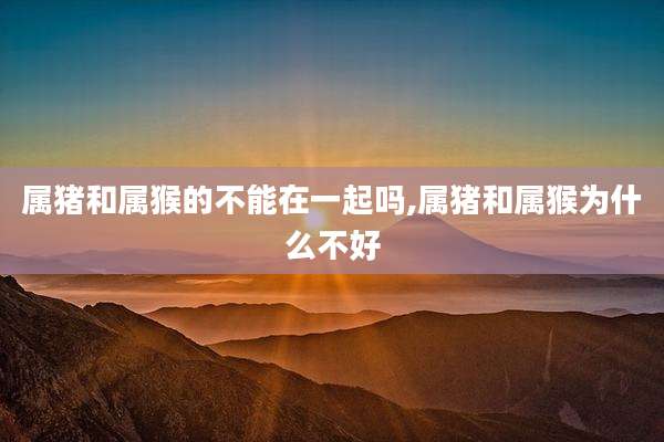 属猪和属猴的不能在一起吗,属猪和属猴为什么不好