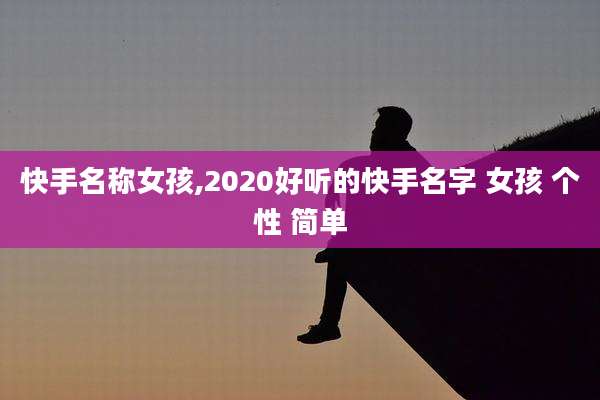 快手名称女孩,2020好听的快手名字 女孩 个性 简单