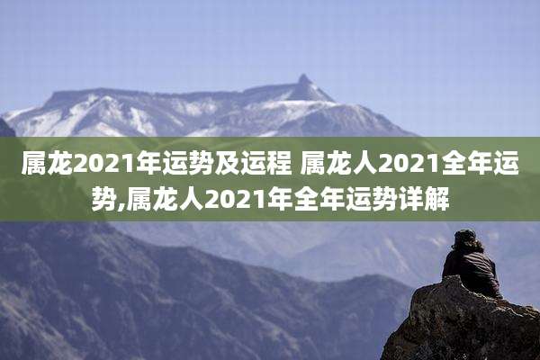 属龙2021年运势及运程 属龙人2021全年运势,属龙人2021年全年运势详解