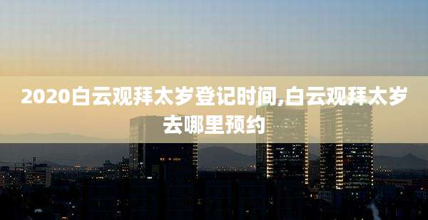2020白云观拜太岁登记时间,白云观拜太岁去哪里预约