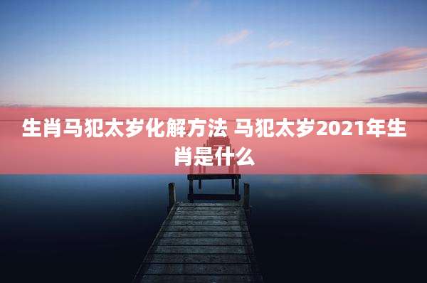 生肖马犯太岁化解方法 马犯太岁2021年生肖是什么