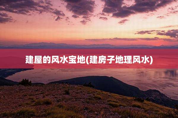 建屋的风水宝地(建房子地理风水)