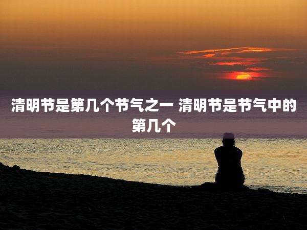 清明节是第几个节气之一 清明节是节气中的第几个