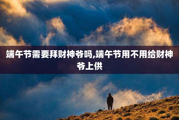 端午节需要拜财神爷吗,端午节用不用给财神爷上供