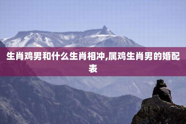 生肖鸡男和什么生肖相冲,属鸡生肖男的婚配表