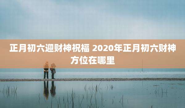 正月初六迎财神祝福 2020年正月初六财神方位在哪里