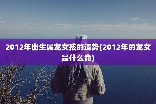 2012年出生属龙女孩的运势(2012年的龙女是什么命)