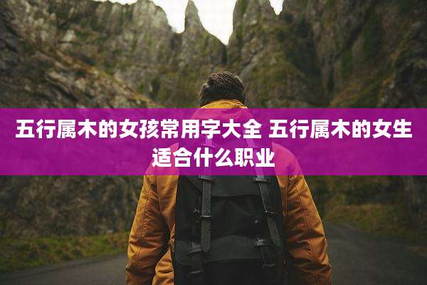 五行属木的女孩常用字大全 五行属木的女生适合什么职业