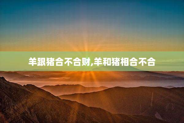 羊跟猪合不合财,羊和猪相合不合