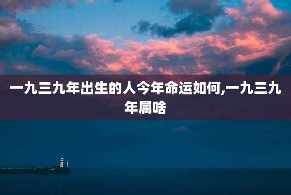 一九三九年出生的人今年命运如何,一九三九年属啥
